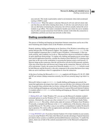 88
MercuryX, dialling and scheduled access
Dialling considerations
area network. This mode is particularly suited to environments where dial-on-demand
routing or ISDN is used.
• Clients/servers When this option is selected, MercuryX will wait until all clients indi-
cate that they are idle before shutting them down. It will also wait until all server mod-
ules are idle before terminating the connection, but will not actually instruct the server
modules to go offline. This mode is intended to handle cases where the server modules
may be able to accept connections from both the outside world while the connection is
established, and from your local area network at other times.
Dialling considerations
The process of dialling and hanging up intermittent Internet connections can be one of the
most frustrating and complex issues in the Windows environment.
Properly speaking, dialling and hanging up are functions of the Windows networking com-
ponent that provides TCP/IP protocol support. This module, called WSOCK32.DLL, is a Mi-
crosoft-supplied component that is a built-in part of Windows. Unfortunately, it does not
work correctly, and is unlikely ever to do so - Microsoft have shown no inclination to address
its quite significant shortcomings. To explain why dialling and hanging up are system func-
tions and not application functions, consider the situation where Mercury/32 is running at the
same time as the user on the workstation is accessing the Internet using a web browser. If
Mercury hangs up the connection, then the web browser will also be disconnected; similarly,
if the user closes down the web browser and it hangs up the connection, Mercury will be cut
off in mid-stream. Clearly, the system-level Network module, WSOCK32.DLL (which is used
by both Mercury and the browser), is the only component in the system that knows how many
tasks are active and hence when it is appropriate to close the connection.
At the time of writing, the Microsoft WSOCK32.DLL supplied with Windows 95, 98, NT, 2000
and XP can initiate a dialup connection correctly, but will not correctly hang it up when it is
idle.
Microsoft's failure to make WSOCK32.DLL handle dialling and hanging up correctly has
meant that application developers have had to come up with their own solutions to the prob-
lem. In general, these solutions take two forms: writing calls to the Windows RAS subsystem
to force dialling and hanging up, and using functions in a special Microsoft Internet Explorer
4.x module called WININET.DLL to force dialling and hanging up. Mercury/32 supports both
these approaches.
1: Making RAS calls Under Windows NT, you can use the MercuryX scheduler module's
command options to use the Windows NT RASDIAL utility to establish and disestablish con-
nections. Alternatively, you can use a free version of RASDIAL written by Claudio Fahey,
called RASDIAL95. This utility, which works under all versions of Windows from Windows
95 onwards, is included with Mercury in the EXTRAS subdirectory of the directory where you
installed Mercury/32. The utility is easy to use and has a comprehensive readme file describ-
ing its operation. We wish to offer our appreciation and thanks to Claudio for allowing us to
include RASDIAL95 with Mercury/32.
2: Using WININET calls If you have Internet Explorer 4.0 or later installed on your system,
or you are using Windows 98 or later, then MercuryX can take advantage of special functions
provided on these systems to establish and disestablish Internet connections. To enable this
option, check one or both of the controls associated with it in the MercuryX configuration
dialog.
 