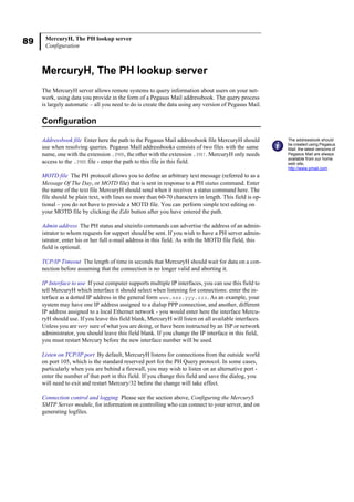 89 MercuryH, The PH lookup server
Configuration
MercuryH, The PH lookup server
The MercuryH server allows remote systems to query information about users on your net-
work, using data you provide in the form of a Pegasus Mail addressbook. The query process
is largely automatic – all you need to do is create the data using any version of Pegasus Mail.
Configuration
Addressbook file Enter here the path to the Pegasus Mail addressbook file MercuryH should
use when resolving queries. Pegasus Mail addressbooks consists of two files with the same
name, one with the extension .PMR, the other with the extension .PM!. MercuryH only needs
access to the .PMR file - enter the path to this file in this field.
MOTD file The PH protocol allows you to define an arbitrary text message (referred to as a
Message Of The Day, or MOTD file) that is sent in response to a PH status command. Enter
the name of the text file MercuryH should send when it receives a status command here. The
file should be plain text, with lines no more than 60-70 characters in length. This field is op-
tional – you do not have to provide a MOTD file. You can perform simple text editing on
your MOTD file by clicking the Edit button after you have entered the path.
Admin address The PH status and siteinfo commands can advertise the address of an admin-
istrator to whom requests for support should be sent. If you wish to have a PH server admin-
istrator, enter his or her full e-mail address in this field. As with the MOTD file field, this
field is optional.
TCP/IP Timeout The length of time in seconds that MercuryH should wait for data on a con-
nection before assuming that the connection is no longer valid and aborting it.
IP Interface to use If your computer supports multiple IP interfaces, you can use this field to
tell MercuryH which interface it should select when listening for connections: enter the in-
terface as a dotted IP address in the general form www.xxx.yyy.zzz. As an example, your
system may have one IP address assigned to a dialup PPP connection, and another, different
IP address assigned to a local Ethernet network - you would enter here the interface Mercu-
ryH should use. If you leave this field blank, MercuryH will listen on all available interfaces.
Unless you are very sure of what you are doing, or have been instructed by an ISP or network
administrator, you should leave this field blank. If you change the IP interface in this field,
you must restart Mercury before the new interface number will be used.
Listen on TCP/IP port By default, MercuryH listens for connections from the outside world
on port 105, which is the standard reserved port for the PH Query protocol. In some cases,
particularly when you are behind a firewall, you may wish to listen on an alternative port -
enter the number of that port in this field. If you change this field and save the dialog, you
will need to exit and restart Mercury/32 before the change will take effect.
Connection control and logging Please see the section above, Configuring the MercuryS
SMTP Server module, for information on controlling who can connect to your server, and on
generating logfiles.
The addressbook should
be created using Pegasus
Mail: the latest versions of
Pegasus Mail are always
available from our home
web site,
http://www.pmail.com
 