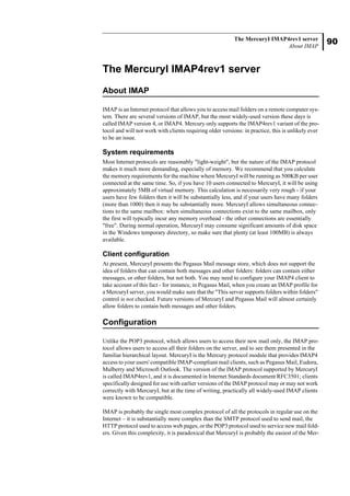90
The MercuryI IMAP4rev1 server
About IMAP
The MercuryI IMAP4rev1 server
About IMAP
IMAP is an Internet protocol that allows you to access mail folders on a remote computer sys-
tem. There are several versions of IMAP, but the most widely-used version these days is
called IMAP version 4, or IMAP4. Mercury only supports the IMAP4rev1 variant of the pro-
tocol and will not work with clients requiring older versions: in practice, this is unlikely ever
to be an issue.
System requirements
Most Internet protocols are reasonably "light-weight", but the nature of the IMAP protocol
makes it much more demanding, especially of memory. We recommend that you calculate
the memory requirements for the machine where MercuryI will be running as 500KB per user
connected at the same time. So, if you have 10 users connected to MercuryI, it will be using
approximately 5MB of virtual memory. This calculation is necessarily very rough - if your
users have few folders then it will be substantially less, and if your users have many folders
(more than 1000) then it may be substantially more. MercuryI allows simultaneous connec-
tions to the same mailbox: when simultaneous connections exist to the same mailbox, only
the first will typically incur any memory overhead - the other connections are essentially
"free". During normal operation, MercuryI may consume significant amounts of disk space
in the Windows temporary directory, so make sure that plenty (at least 100MB) is always
available.
Client configuration
At present, MercuryI presents the Pegasus Mail message store, which does not support the
idea of folders that can contain both messages and other folders: folders can contain either
messages, or other folders, but not both. You may need to configure your IMAP4 client to
take account of this fact - for instance, in Pegasus Mail, when you create an IMAP profile for
a MercuryI server, you would make sure that the "This server supports folders within folders"
control is not checked. Future versions of MercuryI and Pegasus Mail will almost certainly
allow folders to contain both messages and other folders.
Configuration
Unlike the POP3 protocol, which allows users to access their new mail only, the IMAP pro-
tocol allows users to access all their folders on the server, and to see them presented in the
familiar hierarchical layout. MercuryI is the Mercury protocol module that provides IMAP4
access to your users' compatible IMAP-compliant mail clients, such as Pegasus Mail, Eudora,
Mulberry and Microsoft Outlook. The version of the IMAP protocol supported by MercuryI
is called IMAP4rev1, and it is documented in Internet Standards document RFC3501; clients
specifically designed for use with earlier versions of the IMAP protocol may or may not work
correctly with MercuryI, but at the time of writing, practically all widely-used IMAP clients
were known to be compatible.
IMAP is probably the single most complex protocol of all the protocols in regular use on the
Internet – it is substantially more complex than the SMTP protocol used to send mail, the
HTTP protocol used to access web pages, or the POP3 protocol used to service new mail fold-
ers. Given this complexity, it is paradoxical that MercuryI is probably the easiest of the Mer-
 