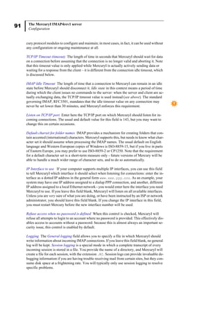 91 The MercuryI IMAP4rev1 server
Configuration
cury protocol modules to configure and maintain; in most cases, in fact, it can be used without
any configuration or ongoing maintenance at all.
TCP/IP Timeout (timeout) The length of time in seconds that MercuryI should wait for data
on a connection before assuming that the connection is no longer valid and aborting it. Note
that this timeout value is only applied while MercuryI is actually actively sending data or
waiting for a response from the client – it is different from the connection idle timeout, which
is discussed below.
IMAP Idle Timeout The length of time that a connection to MercuryI can remain in an idle
state before MercuryI should disconnect it. Idle state in this context means a period of time
during which the client issues no commands to the server: when the server and client are ac-
tually exchanging data, the TCP/IP timeout value is used instead (see above). The standard
governing IMAP, RFC3501, mandates that the idle timeout value on any connection may
never be set lower than 30 minutes, and MercuryI enforces this requirement.
Listen on TCP/IP port Enter here the TCP/IP port on which MercuryI should listen for in-
coming connections. The usual and default value for this field is 143, but you may want to
change this on certain occasions.
Default charset for folder names IMAP provides a mechanism for creating folders that con-
tain accented (international) characters. MercuryI supports this, but needs to know what char-
acter set it should assume when processing the IMAP names. The usual default on English
language and Western European copies of Windows is ISO-8859-15, but if you live in parts
of Eastern Europe, you may prefer to use ISO-8859-2 or CP1250. Note that the requirement
for a default character set is a short-term measure only - future versions of Mercury will be
able to handle a much wider range of character sets, and to do so automatically.
IP Interface to use If your computer supports multiple IP interfaces, you can use this field
to tell MercuryI which interface it should select when listening for connections: enter the in-
terface as a dotted IP address in the general form www.xxx.yyy.zzz. As an example, your
system may have one IP address assigned to a dialup PPP connection, and another, different
IP address assigned to a local Ethernet network - you would enter here the interface you need
MercuryI to use. If you leave this field blank, MercuryI will listen on all available interfaces.
Unless you are very sure of what you are doing, or have been instructed by an ISP or network
administrator, you should leave this field blank. If you change the IP interface in this field,
you must restart Mercury before the new interface number will be used.
Refuse access when no password is defined When this control is checked, MercuryI will
refuse all attempts to login to an account where no password is provided. This effectively dis-
ables access to accounts without a password: because this is almost always an important se-
curity issue, this control is enabled by default.
Logging The General logging field allows you to specify a file in which MercuryI should
write information about incoming IMAP connections. If you leave this field blank, no general
log will be kept. Session logging is a special mode in which a complete transcript of every
incoming session is stored in a file. You provide the name of a directory, and MercuryI will
create a file for each session, with the extension .MI. Session logs can provide invaluable de-
bugging information if you are having trouble receiving mail from certain sites, but they con-
sume disk space at a frightening rate. You will typically only use session logging to resolve
specific problems.
 