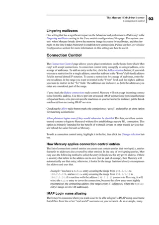 92
The MercuryI IMAP4rev1 server
Connection Control
Lingering mailboxes
One setting that has a significant impact on the behaviour and performance of MercuryI is the
Lingering mailboxes setting in the Core module configuration Files page. This option con-
trols when Mercury breaks down the memory image it creates for mailboxes, and thus im-
pacts on the time it takes MercuryI to establish new connections. Please see the Core Module
Configuration section for more information on this setting and how to use it.
Connection Control
The Connection Control page allows you to place restrictions on the hosts from which Mer-
curyI will accept connections. A connection control entry can apply to a single address, or to
a range of addresses. To add an entry to the list, click the Add restriction button; if you wish
to create a restriction for a single address, enter that address in the "From" (left-hand) address
field in normal dotted IP notation. To create a restriction for a range of addresses, enter the
lowest address in the range you want to restrict in the "From" field, and the highest address
you want to restrict in the "To" field. The addresses are inclusive, so both the addresses you
enter are considered part of the range.
If you check the Refuse connections radio control, Mercury will not accept incoming connec-
tions from this address. Use this to prevent unwanted IMAP connections from unauthorized
or hijacked hosts, or to prevent specific machines on your network (for instance, public Kiosk
machines) from accessing IMAP services.
Checking the Allow radio button marks the connection as “good”, and enables an extra option
for matching connections:
Allow plaintext logins even if they would otherwise be disabled This lets you allow certain
trusted systems to login to MercuryI without first establishing a secure SSL connection. This
option is primarily intended for the benefit of webmail servers or other trusted devices that
are behind the same firewall as Mercury.
To edit a connection control entry, highlight it in the list, then click the Change selection but-
ton.
How Mercury applies connection control entries
The list of connection control entries you create can contain entries that overlap (i.e, entries
that refer to addresses also covered by other entries). In the case of overlapping entries, Mer-
cury uses the following method to select the entry it should use for any given address: if there
is an entry that refers to the address on its own (not as part of a range), then Mercury will
automatically use that entry; otherwise, it looks for the range that most closely encompasses
the address and uses that.
Example: You have a Refuse entry covering the range from 198.2.5.1 to
198.2.5.128, and an Allow entry covering the range from 198.2.5.10 to
198.2.5.20: if a machine with the address 198.2.5.12 connects to Mercury, it will
select the Allow entry to cover the connection, because the allow entry most tightly
encompasses the connecting address (the range covers 11 addresses, where the Refuse
entry's range covers 128 addresses).
IMAP Login name aliasing
There may be occasions where you want a user to be able to login via IMAP using a username
that differs from his or her “real world” username on your network. As an example, many
 