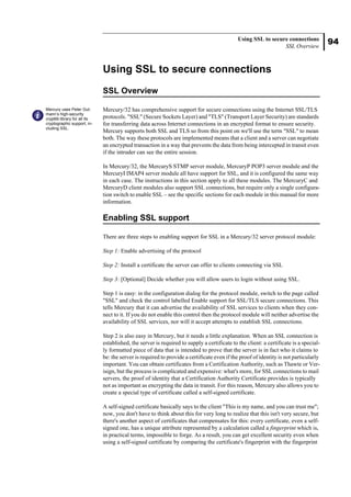 94
Using SSL to secure connections
SSL Overview
Using SSL to secure connections
SSL Overview
Mercury/32 has comprehensive support for secure connections using the Internet SSL/TLS
protocols. "SSL" (Secure Sockets Layer) and "TLS" (Transport Layer Security) are standards
for transferring data across Internet connections in an encrypted format to ensure security.
Mercury supports both SSL and TLS so from this point on we'll use the term "SSL" to mean
both. The way these protocols are implemented means that a client and a server can negotiate
an encrypted transaction in a way that prevents the data from being intercepted in transit even
if the intruder can see the entire session.
In Mercury/32, the MercuryS STMP server module, MercuryP POP3 server module and the
MercuryI IMAP4 server module all have support for SSL, and it is configured the same way
in each case. The instructions in this section apply to all these modules. The MercuryC and
MercuryD client modules also support SSL connections, but require only a single configura-
tion switch to enable SSL – see the specific sections for each module in this manual for more
information.
Enabling SSL support
There are three steps to enabling support for SSL in a Mercury/32 server protocol module:
Step 1: Enable advertising of the protocol
Step 2: Install a certificate the server can offer to clients connecting via SSL
Step 3: [Optional] Decide whether you will allow users to login without using SSL.
Step 1 is easy: in the configuration dialog for the protocol module, switch to the page called
"SSL" and check the control labelled Enable support for SSL/TLS secure connections. This
tells Mercury that it can advertise the availability of SSL services to clients when they con-
nect to it. If you do not enable this control then the protocol module will neither advertise the
availability of SSL services, nor will it accept attempts to establish SSL connections.
Step 2 is also easy in Mercury, but it needs a little explanation. When an SSL connection is
established, the server is required to supply a certificate to the client: a certificate is a special-
ly formatted piece of data that is intended to prove that the server is in fact who it claims to
be: the server is required to provide a certificate even if the proof of identity is not particularly
important. You can obtain certificates from a Certification Authority, such as Thawte or Ver-
isign, but the process is complicated and expensive: what's more, for SSL connections to mail
servers, the proof of identity that a Certification Authority Certificate provides is typically
not as important as encrypting the data in transit. For this reason, Mercury also allows you to
create a special type of certificate called a self-signed certificate.
A self-signed certificate basically says to the client "This is my name, and you can trust me";
now, you don't have to think about this for very long to realize that this isn't very secure, but
there's another aspect of certificates that compensates for this: every certificate, even a self-
signed one, has a unique attribute represented by a calculation called a fingerprint which is,
in practical terms, impossible to forge. As a result, you can get excellent security even when
using a self-signed certificate by comparing the certificate's fingerprint with the fingerprint
Mercury uses Peter Gut-
mann’s high-security
cryptlib library for all its
cryptographic support, in-
cluding SSL.
 