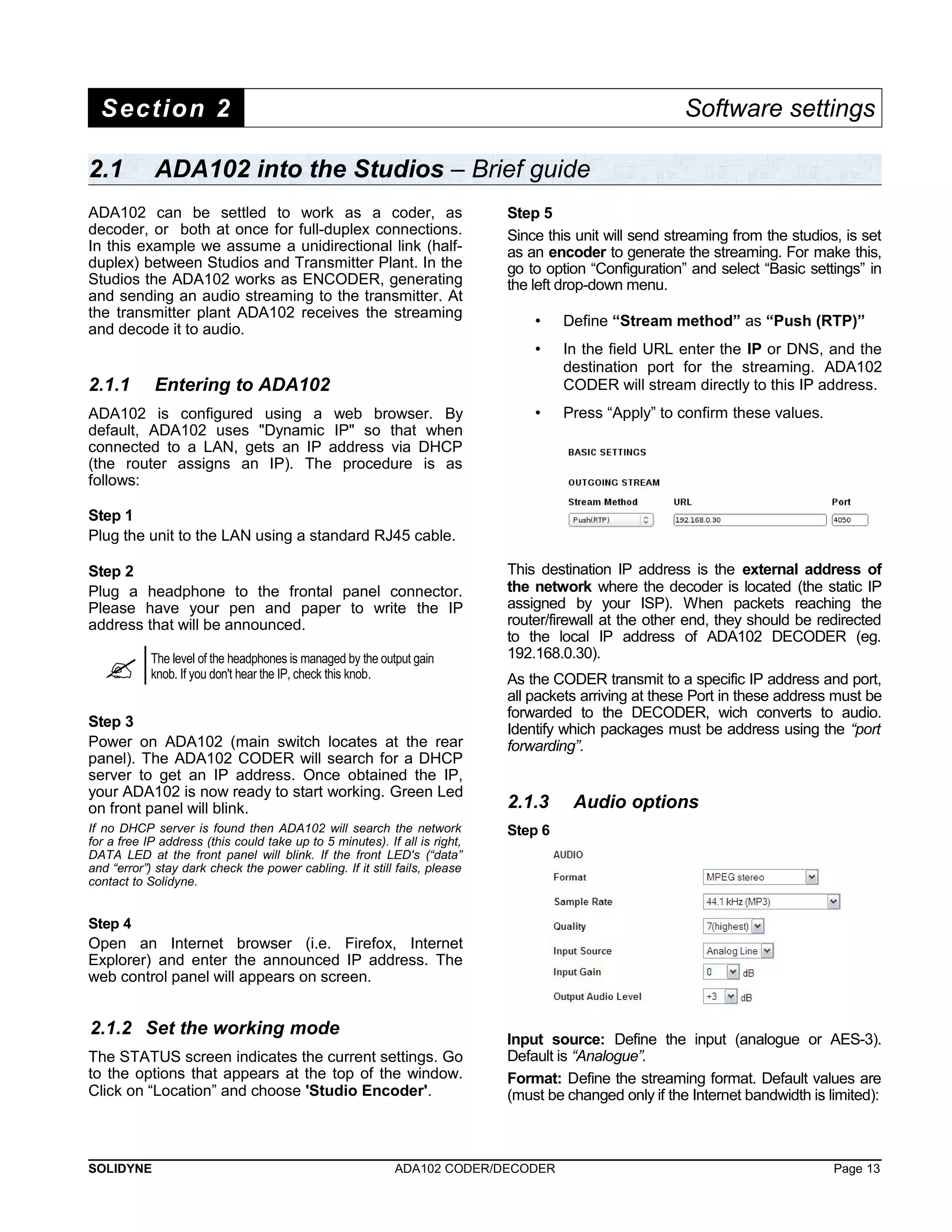 Section 2 Software settings 
2.1 ADA102 into the Studios – Brief guide 
ADA102 can be settled to work as a coder, as 
decoder, or both at once for full-duplex connections. 
In this example we assume a unidirectional link (half-duplex) 
between Studios and Transmitter Plant. In the 
Studios the ADA102 works as ENCODER, generating 
and sending an audio streaming to the transmitter. At 
the transmitter plant ADA102 receives the streaming 
and decode it to audio. 
2.1.1 Entering to ADA102 
ADA102 is configured using a web browser. By 
default, ADA102 uses "Dynamic IP" so that when 
connected to a LAN, gets an IP address via DHCP 
(the router assigns an IP). The procedure is as 
follows: 
Step 1 
Plug the unit to the LAN using a standard RJ45 cable. 
Step 2 
Plug a headphone to the frontal panel connector. 
Please have your pen and paper to write the IP 
address that will be announced. 
 The level of the headphones is managed by the output gain 
knob. If you don't hear the IP, check this knob. 
Step 3 
Power on ADA102 (main switch locates at the rear 
panel). The ADA102 CODER will search for a DHCP 
server to get an IP address. Once obtained the IP, 
your ADA102 is now ready to start working. Green Led 
on front panel will blink. 
If no DHCP server is found then ADA102 will search the network 
for a free IP address (this could take up to 5 minutes). If all is right, 
DATA LED at the front panel will blink. If the front LED's (“data” 
and “error”) stay dark check the power cabling. If it still fails, please 
contact to Solidyne. 
Step 4 
Open an Internet browser (i.e. Firefox, Internet 
Explorer) and enter the announced IP address. The 
web control panel will appears on screen. 
2.1.2 Set the working mode 
The STATUS screen indicates the current settings. Go 
to the options that appears at the top of the window. 
Click on “Location” and choose 'Studio Encoder'. 
Step 5 
Since this unit will send streaming from the studios, is set 
as an encoder to generate the streaming. For make this, 
go to option “Configuration” and select “Basic settings” in 
the left drop-down menu. 
• Define “Stream method” as “Push (RTP)” 
• In the field URL enter the IP or DNS, and the 
destination port for the streaming. ADA102 
CODER will stream directly to this IP address. 
• Press “Apply” to confirm these values. 
This destination IP address is the external address of 
the network where the decoder is located (the static IP 
assigned by your ISP). When packets reaching the 
router/firewall at the other end, they should be redirected 
to the local IP address of ADA102 DECODER (eg. 
192.168.0.30). 
As the CODER transmit to a specific IP address and port, 
all packets arriving at these Port in these address must be 
forwarded to the DECODER, wich converts to audio. 
Identify which packages must be address using the “port 
forwarding”. 
2.1.3 Audio options 
Step 6 
Input source: Define the input (analogue or AES-3). 
Default is “Analogue”. 
Format: Define the streaming format. Default values are 
(must be changed only if the Internet bandwidth is limited): 
SOLIDYNE ADA102 CODER/DECODER Page 13 
 
