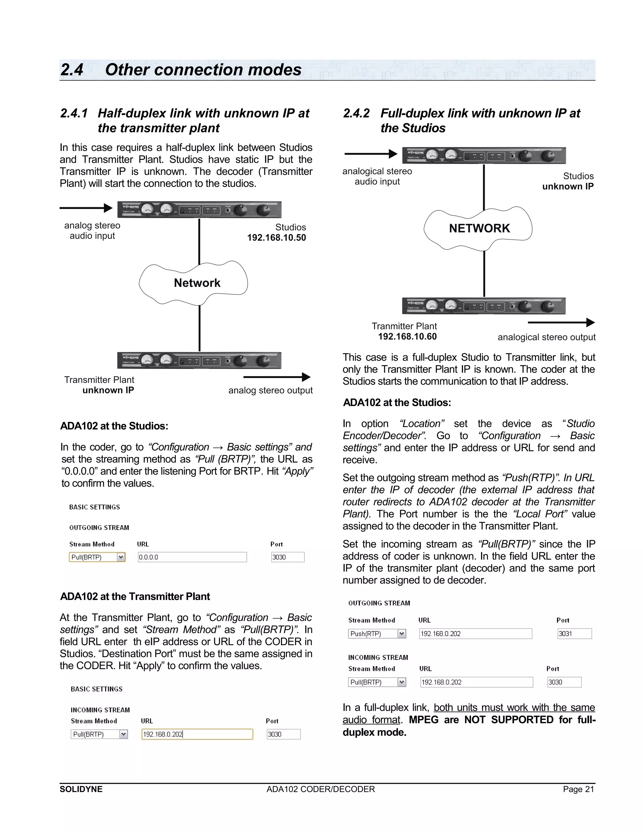 2.4 Other connection modes 
2.4.1 Half-duplex link with unknown IP at 
the transmitter plant 
In this case requires a half-duplex link between Studios 
and Transmitter Plant. Studios have static IP but the 
Transmitter IP is unknown. The decoder (Transmitter 
Plant) will start the connection to the studios. 
ADA102 at the Studios: 
In the coder, go to “Configuration → Basic settings” and 
set the streaming method as “Pull (BRTP)”, the URL as 
“0.0.0.0” and enter the listening Port for BRTP. Hit “Apply” 
to confirm the values. 
ADA102 at the Transmitter Plant 
At the Transmitter Plant, go to “Configuration → Basic 
settings” and set “Stream Method” as “Pull(BRTP)”. In 
field URL enter th eIP address or URL of the CODER in 
Studios. “Destination Port” must be the same assigned in 
the CODER. Hit “Apply” to confirm the values. 
2.4.2 Full-duplex link with unknown IP at 
the Studios 
This case is a full-duplex Studio to Transmitter link, but 
only the Transmitter Plant IP is known. The coder at the 
Studios starts the communication to that IP address. 
ADA102 at the Studios: 
In option “Location” set the device as “Studio 
Encoder/Decoder”. Go to “Configuration → Basic 
settings” and enter the IP address or URL for send and 
receive. 
Set the outgoing stream method as “Push(RTP)”. In URL 
enter the IP of decoder (the external IP address that 
router redirects to ADA102 decoder at the Transmitter 
Plant). The Port number is the the “Local Port” value 
assigned to the decoder in the Transmitter Plant. 
Set the incoming stream as “Pull(BRTP)” since the IP 
address of coder is unknown. In the field URL enter the 
IP of the transmiter plant (decoder) and the same port 
number assigned to de decoder. 
In a full-duplex link, both units must work with the same 
audio format. MPEG are NOT SUPPORTED for full-duplex 
mode. 
SOLIDYNE ADA102 CODER/DECODER Page 21 
 
