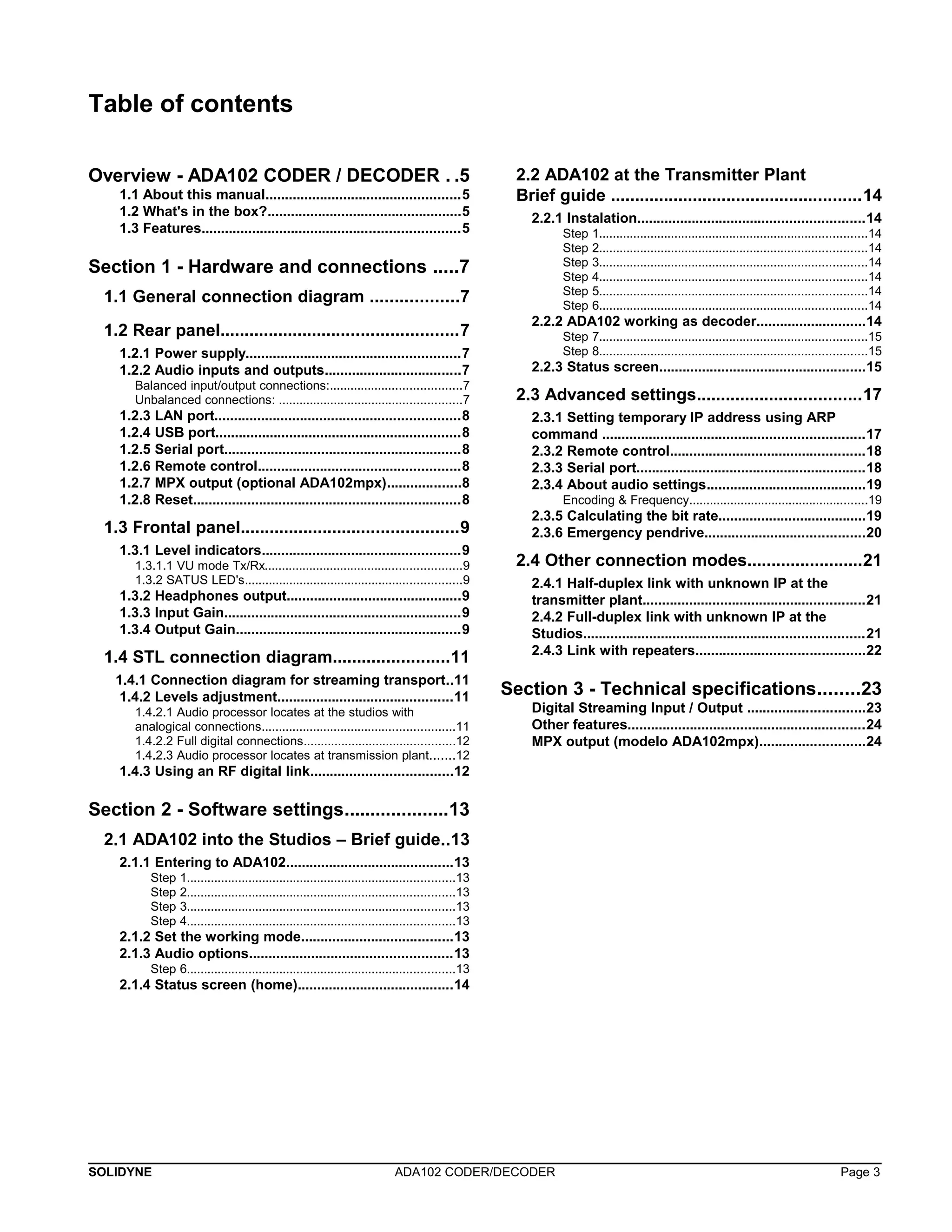 Table of contents 
Overview - ADA102 CODER / DECODER . .5 
1.1 About this manual..................................................5 
1.2 What's in the box?..................................................5 
1.3 Features..................................................................5 
Section 1 - Hardware and connections .....7 
1.1 General connection diagram ..................7 
1.2 Rear panel.................................................7 
1.2.1 Power supply.......................................................7 
1.2.2 Audio inputs and outputs...................................7 
Balanced input/output connections:......................................7 
Unbalanced connections: .....................................................7 
1.2.3 LAN port...............................................................8 
1.2.4 USB port...............................................................8 
1.2.5 Serial port.............................................................8 
1.2.6 Remote control....................................................8 
1.2.7 MPX output (optional ADA102mpx)...................8 
1.2.8 Reset.....................................................................8 
1.3 Frontal panel.............................................9 
1.3.1 Level indicators...................................................9 
1.3.1.1 VU mode Tx/Rx.........................................................9 
1.3.2 SATUS LED's...............................................................9 
1.3.2 Headphones output.............................................9 
1.3.3 Input Gain.............................................................9 
1.3.4 Output Gain..........................................................9 
1.4 STL connection diagram........................11 
1.4.1 Connection diagram for streaming transport..11 
1.4.2 Levels adjustment.............................................11 
1.4.2.1 Audio processor locates at the studios with 
analogical connections........................................................11 
1.4.2.2 Full digital connections............................................12 
1.4.2.3 Audio processor locates at transmission plant.......12 
1.4.3 Using an RF digital link....................................12 
Section 2 - Software settings....................13 
2.1 ADA102 into the Studios – Brief guide..13 
2.1.1 Entering to ADA102...........................................13 
Step 1..............................................................................13 
Step 2..............................................................................13 
Step 3..............................................................................13 
Step 4..............................................................................13 
2.1.2 Set the working mode.......................................13 
2.1.3 Audio options....................................................13 
Step 6..............................................................................13 
2.1.4 Status screen (home)........................................14 
2.2 ADA102 at the Transmitter Plant 
Brief guide ....................................................14 
2.2.1 Instalation..........................................................14 
Step 1..............................................................................14 
Step 2..............................................................................14 
Step 3..............................................................................14 
Step 4..............................................................................14 
Step 5..............................................................................14 
Step 6..............................................................................14 
2.2.2 ADA102 working as decoder............................14 
Step 7..............................................................................15 
Step 8..............................................................................15 
2.2.3 Status screen.....................................................15 
2.3 Advanced settings..................................17 
2.3.1 Setting temporary IP address using ARP 
command ...................................................................17 
2.3.2 Remote control..................................................18 
2.3.3 Serial port...........................................................18 
2.3.4 About audio settings.........................................19 
Encoding & Frequency....................................................19 
2.3.5 Calculating the bit rate......................................19 
2.3.6 Emergency pendrive.........................................20 
2.4 Other connection modes........................21 
2.4.1 Half-duplex link with unknown IP at the 
transmitter plant.........................................................21 
2.4.2 Full-duplex link with unknown IP at the 
Studios........................................................................21 
2.4.3 Link with repeaters...........................................22 
Section 3 - Technical specifications........23 
Digital Streaming Input / Output ..............................23 
Other features.............................................................24 
MPX output (modelo ADA102mpx)...........................24 
SOLIDYNE ADA102 CODER/DECODER Page 3 
 