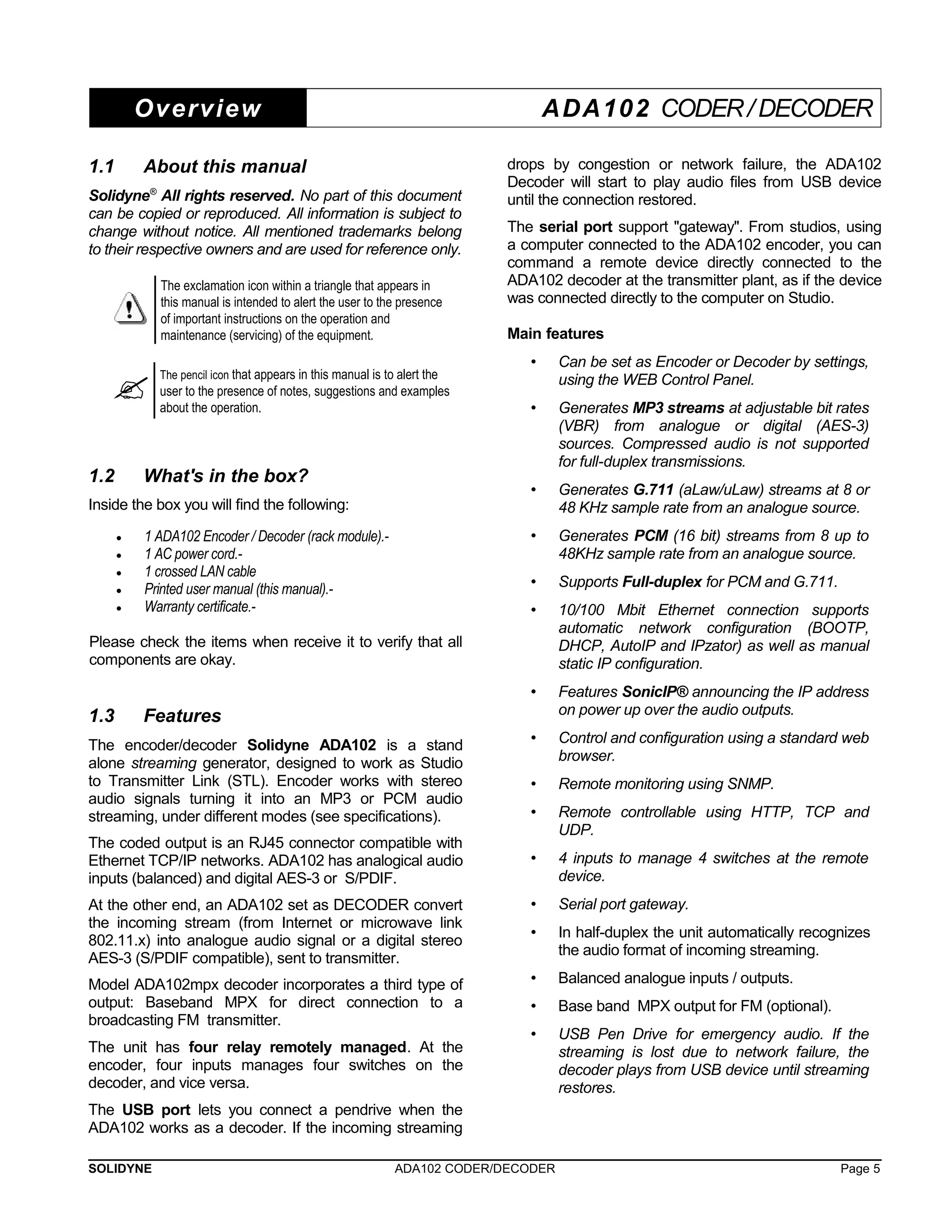 Overview ADA102 CODER / DECODER 
1.1 About this manual 
Solidyne® All rights reserved. No part of this document 
can be copied or reproduced. All information is subject to 
change without notice. All mentioned trademarks belong 
to their respective owners and are used for reference only. 
The exclamation icon within a triangle that appears in 
this manual is intended to alert the user to the presence 
of important instructions on the operation and 
maintenance (servicing) of the equipment. 
 The pencil icon that appears in this manual is to alert the 
user to the presence of notes, suggestions and examples 
about the operation. 
1.2 What's in the box? 
Inside the box you will find the following: 
· 1 ADA102 Encoder / Decoder (rack module).- 
· 1 AC power cord.- 
· 1 crossed LAN cable 
· Printed user manual (this manual).- 
· Warranty certificate.- 
Please check the items when receive it to verify that all 
components are okay. 
1.3 Features 
The encoder/decoder Solidyne ADA102 is a stand 
alone streaming generator, designed to work as Studio 
to Transmitter Link (STL). Encoder works with stereo 
audio signals turning it into an MP3 or PCM audio 
streaming, under different modes (see specifications). 
The coded output is an RJ45 connector compatible with 
Ethernet TCP/IP networks. ADA102 has analogical audio 
inputs (balanced) and digital AES-3 or S/PDIF. 
At the other end, an ADA102 set as DECODER convert 
the incoming stream (from Internet or microwave link 
802.11.x) into analogue audio signal or a digital stereo 
AES-3 (S/PDIF compatible), sent to transmitter. 
Model ADA102mpx decoder incorporates a third type of 
output: Baseband MPX for direct connection to a 
broadcasting FM transmitter. 
The unit has four relay remotely managed. At the 
encoder, four inputs manages four switches on the 
decoder, and vice versa. 
The USB port lets you connect a pendrive when the 
ADA102 works as a decoder. If the incoming streaming 
drops by congestion or network failure, the ADA102 
Decoder will start to play audio files from USB device 
until the connection restored. 
The serial port support "gateway". From studios, using 
a computer connected to the ADA102 encoder, you can 
command a remote device directly connected to the 
ADA102 decoder at the transmitter plant, as if the device 
was connected directly to the computer on Studio. 
Main features 
• Can be set as Encoder or Decoder by settings, 
using the WEB Control Panel. 
• Generates MP3 streams at adjustable bit rates 
(VBR) from analogue or digital (AES-3) 
sources. Compressed audio is not supported 
for full-duplex transmissions. 
• Generates G.711 (aLaw/uLaw) streams at 8 or 
48 KHz sample rate from an analogue source. 
• Generates PCM (16 bit) streams from 8 up to 
48KHz sample rate from an analogue source. 
• Supports Full-duplex for PCM and G.711. 
• 10/100 Mbit Ethernet connection supports 
automatic network configuration (BOOTP, 
DHCP, AutoIP and IPzator) as well as manual 
static IP configuration. 
• Features SonicIP® announcing the IP address 
on power up over the audio outputs. 
• Control and configuration using a standard web 
browser. 
• Remote monitoring using SNMP. 
• Remote controllable using HTTP, TCP and 
UDP. 
• 4 inputs to manage 4 switches at the remote 
device. 
• Serial port gateway. 
• In half-duplex the unit automatically recognizes 
the audio format of incoming streaming. 
• Balanced analogue inputs / outputs. 
• Base band MPX output for FM (optional). 
• USB Pen Drive for emergency audio. If the 
streaming is lost due to network failure, the 
decoder plays from USB device until streaming 
restores. 
SOLIDYNE ADA102 CODER/DECODER Page 5 
 