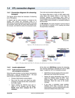 1.4 STL connection diagram 
1.4.1 Connection diagrams for streaming 
transport 
The figures above shows two examples of streaming 
link in FM stations. 
In diagram (a) the audio processor is located at the 
studies, and carries the processed audio to a 
ADA102mpx connected directly to transmitter. In this way 
the processor works with the audio signal directly from 
the console, and ADA102 carries the processed audio. 
This is the recommended configuration for FM. 
The diagram (b) shows a chain of 100% digital audio, 
using inputs and outputs AES-3. In this case, the 
processor appears in transmission plant, which is 
processing the audio decoding of MPEG streaming. The 
output of MPX audio processor is connected directly to 
the transmitter. 
In AM stations, the audio processor must be close to 
the transmitter to maintain a DC coupling that allows 
the asymmetric modulation. 
Figure (a) – STL with audio processor at the Studios 
Fig.(b) – STL using an digital audio chain. For AM stations, the audio processor must be next to the transmitter 
1.4.2 Levels adjustment 
1.4.2.1 Audio processor locates at the studios 
with analogical connections 
When the audio processor is at the Studio, connected by 
analog input – case (a) mentioned above – the input 
level of ADA102 CODER is a critical issue. 
• Choose a high density musical program. 
• Play on-air the music and check the audio 
processor to verify that the AGC compression 
be 10 dB or higher. 
• Adjust carefully the ADA102 input gain to 
obtain a 0 VU deviation with the peaks. 
Needle must never overpass the 0 VU 
indication. 
At the other end, ADA102mpx receives the streaming. 
The incoming streaming is decoded and sent to MPX 
stage. To adjust the 100 % of modulation proceed: 
• ADA102mpx has two presets at the rear panel: 
MPX level and 19 kHz Pilot Tone level. 
• Playing the same high-density song used to 
adjust the CODER, adjust the MPX level 
preset to obtain 100% of modulation at the 
transmitter. Read this value at the exciter 
VUmeter 
• If you have a modulation meter available 
(Solidyne VA16, Belar, Innovonics, etc.) we 
recommends to use the measurements of this 
instrument instead of the exciter value. 
SOLIDYNE ADA102 CODER/DECODER Page 11 
 