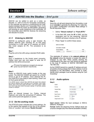 Section 2 Software settings 
2.1 ADA102 into the Studios – Brief guide 
ADA102 can be settled to work as a coder, as 
decoder, or both at once for full-duplex connections. 
In this example we assume a unidirectional link (half-duplex) 
between Studios and Transmitter Plant. In the 
Studios the ADA102 works as ENCODER, generating 
and sending an audio streaming to the transmitter. At 
the transmitter plant ADA102 receives the streaming 
and decode it to audio. 
2.1.1 Entering to ADA102 
ADA102 is configured using a web browser. By 
default, ADA102 uses "Dynamic IP" so that when 
connected to a LAN, gets an IP address via DHCP 
(the router assigns an IP). The procedure is as 
follows: 
Step 1 
Plug the unit to the LAN using a standard RJ45 cable. 
Step 2 
Plug a headphone to the frontal panel connector. 
Please have your pen and paper to write the IP 
address that will be announced. 
 The level of the headphones is managed by the output gain 
knob. If you don't hear the IP, check this knob. 
Step 3 
Power on ADA102 (main switch locates at the rear 
panel). The ADA102 CODER will search for a DHCP 
server to get an IP address. Once obtained the IP, 
your ADA102 is now ready to start working. Green Led 
on front panel will blink. 
If no DHCP server is found then ADA102 will search the network 
for a free IP address (this could take up to 5 minutes). If all is right, 
DATA LED at the front panel will blink. If the front LED's (“data” 
and “error”) stay dark check the power cabling. If it still fails, please 
contact to Solidyne. 
Step 4 
Open an Internet browser (i.e. Firefox, Internet 
Explorer) and enter the announced IP address. The 
web control panel will appears on screen. 
2.1.2 Set the working mode 
The STATUS screen indicates the current settings. Go 
to the options that appears at the top of the window. 
Click on “Location” and choose 'Studio Encoder'. 
Step 5 
Since this unit will send streaming from the studios, is set 
as an encoder to generate the streaming. For make this, 
go to option “Configuration” and select “Basic settings” in 
the left drop-down menu. 
• Define “Stream method” as “Push (RTP)” 
• In the field URL enter the IP or DNS, and the 
destination port for the streaming. ADA102 
CODER will stream directly to this IP address. 
• Press “Apply” to confirm these values. 
This destination IP address is the external address of 
the network where the decoder is located (the static IP 
assigned by your ISP). When packets reaching the 
router/firewall at the other end, they should be redirected 
to the local IP address of ADA102 DECODER (eg. 
192.168.0.30). 
As the CODER transmit to a specific IP address and port, 
all packets arriving at these Port in these address must be 
forwarded to the DECODER, wich converts to audio. 
Identify which packages must be address using the “port 
forwarding”. 
2.1.3 Audio options 
Step 6 
Input source: Define the input (analogue or AES-3). 
Default is “Analogue”. 
Format: Define the streaming format. Default values are 
(must be changed only if the Internet bandwidth is limited): 
SOLIDYNE ADA102 CODER/DECODER Page 13 
 