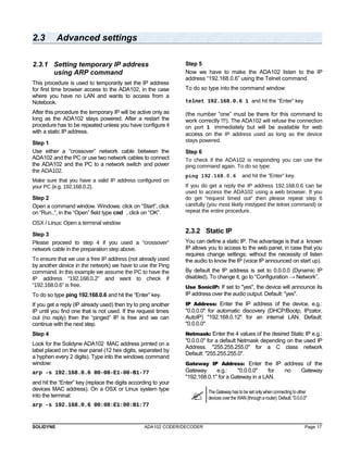 2.3 Advanced settings 
2.3.1 Setting temporary IP address 
using ARP command 
This procedure is used to temporarily set the IP address 
for first time browser access to the ADA102, in the case 
where you have no LAN and wants to access from a 
Notebook. 
After this procedure the temporary IP will be active only as 
long as the ADA102 stays powered. After a restart the 
procedure has to be repeated unless you have configure it 
with a static IP address. 
Step 1 
Use either a “crossover” network cable between the 
ADA102 and the PC or use two network cables to connect 
the ADA102 and the PC to a network switch and power 
the ADA102. 
Make sure that you have a valid IP address configured on 
your PC (e.g. 192.168.0.2). 
Step 2 
Open a command window. Windows: click on “Start”, click 
on “Run..”, in the “Open” field type cmd , click on “OK”. 
OSX / Linux: Open a terminal window 
Step 3 
Please proceed to step 4 if you used a “crossover” 
network cable in the preparation step above. 
To ensure that we use a free IP address (not already used 
by another device in the network) we have to use the Ping 
command. In this example we assume the PC to have the 
IP address “192.168.0.2” and want to check if 
“192.168.0.6” is free. 
To do so type ping 192.168.0.6 and hit the “Enter” key. 
If you get a reply (IP already used) then try to ping another 
IP until you find one that is not used. If the request times 
out (no reply) then the “pinged” IP is free and we can 
continue with the next step. 
Step 4 
Look for the Solidyne ADA102 MAC address printed on a 
label placed on the rear panel (12 hex digits, separated by 
a hyphen every 2 digits). Type into the windows command 
window: 
arp -s 192.168.0.6 00-08-E1-00-B1-77 
and hit the “Enter” key (replace the digits according to your 
devices MAC address). On a OSX or Linux system type 
into the terminal: 
arp -s 192.168.0.6 00:08:E1:00:B1:77 
Step 5 
Now we have to make the ADA102 listen to the IP 
address “192.168.0.6” using the Telnet command. 
To do so type into the command window: 
telnet 192.168.0.6 1 and hit the “Enter” key 
(the number “one” must be there for this command to 
work correctly !!!). The ADA102 will refuse the connection 
on port 1 immediately but will be available for web 
access on the IP address used as long as the device 
stays powered. 
Step 6 
To check if the ADA102 is responding you can use the 
ping command again. To do so type: 
ping 192.168.0.6 and hit the “Enter” key. 
If you do get a reply the IP address 192.168.0.6 can be 
used to access the ADA102 using a web browser. If you 
do get “request timed out” then please repeat step 6 
carefully (you most likely mistyped the telnet command) or 
repeat the entire procedure. 
2.3.2 Static IP 
You can define a static IP. The advantage is that a known 
IP allows you to access to the web panel, in case that you 
requires change settings; without the necessity of listen 
the audio to know the IP (voice IP announced on start up). 
By default the IP address is set to 0.0.0.0 (Dynamic IP 
disabled). To change it, go to “Configuration → Network”. 
Use SonicIP: If set to "yes", the device will announce its 
IP address over the audio output. Default: "yes". 
IP Address: Enter the IP address of the device, e.g.: 
"0.0.0.0" for automatic discovery (DHCP/Bootp, IPzator, 
AutoIP) "192.168.0.12" for an internal LAN. Default: 
"0.0.0.0" 
Netmask: Enter the 4 values of the desired Static IP e.g.: 
"0.0.0.0" for a default Netmask depending on the used IP 
Address. "255.255.255.0" for a C class network 
Default: "255.255.255.0". 
Gateway IP Address: Enter the IP address of the 
Gateway e.g.: "0.0.0.0" for no Gateway 
"192.168.0.1" for a Gateway in a LAN. 
 The Gateway has to be set only when connecting to other 
devices over the WAN (through a router). Default: "0.0.0.0" 
SOLIDYNE ADA102 CODER/DECODER Page 17 
 