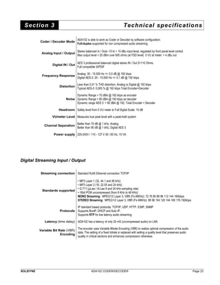 Section 3 Technical specifications 
Coder / Decoder Mode ADA102 is able to work as Coder or Decoder by software configuration. 
Full-duplex supported for non compressed audio streaming. 
Analog Input / Output Stereo balanced In / Outs -10 to + 15 dBu input level, regulated by front panel level control 
Max output level + 20 dBm over 600 ohms (at FSD level) 0 VU at meter: + 4 dBu out 
Digital IN / Out AES 3 professional balanced digital stereo IN / Out Z=110 Ohms. 
Full compatible S/PDIF 
Frequency Response Analog: 30 - 15.000 Hz +/- 0,5 dB @ 192 kbps 
Digital AES-3: 20 - 15.000 Hz +/- 0,1 dB @ 192 kbps 
Distortion Less than 0,01 % THD distortion, Analog or Digital @ 192 kbps 
Typical AES-3: 0,005 % @ 192 kbps Total Encoder+Decoder 
Noise 
Dynamic Range > 70 dBA @ 192 kbps as encoder 
Dynamic Range > 80 dBA @ 192 kbps as decoder 
Dynamic range AES 3: > 90 dBA @ 192, Total Encoder + Decoder 
Headroom Safety level from 0 VU meter to Full Digital Scale: 15 dB 
VUmeter Level Measures true peak level with a peak-hold system 
Channel Separation Better than 70 dB @ 1 kHz, Analog 
Better than 90 dB @ 1 kHz, Digital AES 3 
Power supply 220-240V / 110 - 127 V 50 / 60 Hz, 15 VA 
Digital Streaming Input / Output 
Streaming connection Standard RJ45 Ethernet connection TCP/IP 
Standards supported 
• MP3 Layer 1 (32, 44.1 and 48 kHz) 
• MP3 Layer 2 (16, 22.05 and 24 kHz) 
• G.711 (μLaw / A-Law 8 and 24 kHz sampling rate) 
• 16bit PCM uncompressed (from 8 KHz to 48 KHz) 
MONO Streaming: MPEG1/2 Layer 3, VBR (Fs:48KHz): 72 76 80 88 96 112 144 160kbps 
STEREO Streaming: MPEG1/2 Layer 3, VBR (Fs:48KHz): 88 96 104 120 144 160 176 192kbps 
Protocols 
IP standard based protocols; TCP/IP, UDP, HTTP, ICMP, SNMP 
Supports BootP, DHCP and Auto IP. 
Supports RTP for low latency audio streaming. 
Latency (time delay) ADA102 has a latency of only 20 mS (uncompressed audio) on LAN 
Variable Bit Rate (VBR) 
Encoding 
The encoder uses Variable Bitrate Encoding (VBR) to realize optimal compression of the audio 
data. The setting of a fixed bitrate is replaced with setting a quality level that preserves audio 
quality in critical sections and enhances compression otherwise. 
SOLIDYNE ADA102 CODER/DECODER Page 23 
 