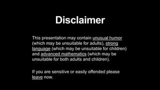 Disclaimer
This presentation may contain unusual humor
(which may be unsuitable for adults), strong
language (which may be unsuitable for children)
and advanced mathematics (which may be
unsuitable for both adults and children).
If you are sensitive or easily offended please
leave now.
 