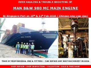FPSO- NANHAI
TOWAGE- KEN
OVER HAULING & TROUBLE SHOOTING OF
MAN B&W 980 MC MAIN ENGINE
At Singapore Port on 10th
& 11th
Feb 2016 ( Chinese new year day)
SHIP REPAIR - SHIP INSPECTION – VALUATION - SALE & PURCHASE
TEAM OF PROFESSIONAL ENG & FITTERS – CAN REPAIR ANY SHIP MACHINERY IN ASIA
 