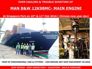 FPSO- NANHAI
TOWAGE- KEN
OVER HAULING & TROUBLE SHOOTING OF
MAN B&W 12K98MC- MAIN ENGINE
At Singapore Port on 10th
& 11th
Feb 2016 ( Chinese new year day)
SHIP REPAIR - SHIP INSPECTION – VALUATION - SALE & PURCHASE
TEAM OF PROFESSIONAL ENG & FITTERS – CAN REPAIR ANY SHIP MACHINERY IN ASIA
 