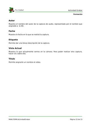 Actividad Grabar

                                                                        Formación



Autor
Muestra el nombre del autor de la captura de audio, representado por el nombre que
asignado a la XO.


Fecha
Muestra la fecha en la que se realizó la captura.


Etiqueta
Permite dar una breve descripción de la captura.


Vista Actual
Muestra lo que actualmente vemos en la cámara. Para poder realizar otra captura,
hacer clic sobre ella.


Título
Permite asignarle un nombre al video.




MAN.FORM.ActividadGrabar                                            Página 15 de 15
 