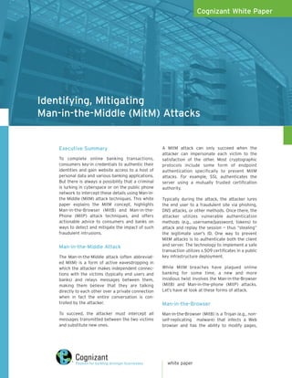 Cognizant White Paper




Identifying, Mitigating
Man-in-the-Middle (MitM) Attacks


    Executive Summary                                   A MitM attack can only succeed when the
                                                        attacker can impersonate each victim to the
    To complete online banking transactions,            satisfaction of the other. Most cryptographic
    consumers key-in credentials to authentic their     protocols include some form of endpoint
    identities and gain website access to a host of     authentication specifically to prevent MitM
    personal data and various banking applications.     attacks. For example, SSL authenticates the
    But there is always a possibility that a criminal   server using a mutually trusted certification
    is lurking in cyberspace or on the public phone     authority.
    network to intercept these details using Man-in-
    the Middle (MitM) attack techniques. This white     Typically during the attack, the attacker lures
    paper explains the MitM concept, highlights         the end user to a fraudulent site via phishing,
    Man-in-the-Browser (MitB) and Man-in-the-           DNS attacks, or other methods. Once there, the
    Phone (MitP) attack techniques, and offers          attacker utilizes vulnerable authentication
    actionable advice to consumers and banks on         methods (e.g., username/password, tokens) to
    ways to detect and mitigate the impact of such      attack and replay the session — thus “stealing”
    fraudulent intrusions.                              the legitimate user’s ID. One way to prevent
                                                        MitM attacks is to authenticate both the client
    Man-in-the-Middle Attack                            and server. The technology to implement a safe
                                                        transaction utilizes x.509 certificates in a public
    The Man-in-the-Middle attack (often abbreviat-      key infrastructure deployment.
    ed MitM) is a form of active eavesdropping in
    which the attacker makes independent connec-        While MitM breaches have plagued online
    tions with the victims (typically end users and     banking for some time, a new and more
    banks) and relays messages between them,            insidious twist involves the Man-in-the-Browser
    making them believe that they are talking           (MitB) and Man-in-the-phone (MitP) attacks.
    directly to each other over a private connection    Let’s have at look at these forms of attack.
    when in fact the entire conversation is con-
    trolled by the attacker.                            Man-in-the-Browser
    To succeed, the attacker must intercept all         Man-in-the-Browser (MitB) is a Trojan (e.g., non-
    messages transmitted between the two victims        self-replicating malware) that infects a Web
    and substitute new ones.                            browser and has the ability to modify pages,




                                                          white paper
 