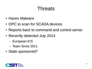 11 
Threats 
● Havex Malware 
● OPC to scan for SCADA devices 
● Reports back to command and control server 
● Recently detected July 2014 
– European ICS 
– Team Since 2011 
● State sponsored? 
 