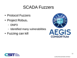 13 
SCADA Fuzzers 
● Protocol Fuzzers 
● Project Robus[1] 
– DNP3 
– Identified many vulnerabilities 
● Fuzzing can kill 
[1] http://www.automatak.com/robus/ 
 