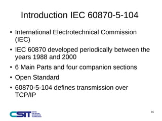 16 
Introduction IEC 60870-5-104 
● International Electrotechnical Commission 
(IEC) 
● IEC 60870 developed periodically between the 
years 1988 and 2000 
● 6 Main Parts and four companion sections 
● Open Standard 
● 60870-5-104 defines transmission over 
TCP/IP 
 