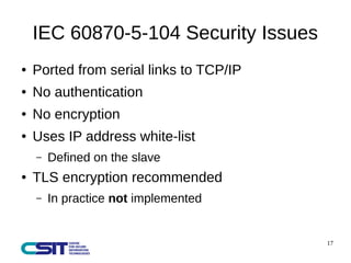 17 
IEC 60870-5-104 Security Issues 
● Ported from serial links to TCP/IP 
● No authentication 
● No encryption 
● Uses IP address white-list 
– Defined on the slave 
● TLS encryption recommended 
– In practice not implemented 
 