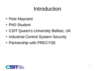 2 
Introduction 
● Pete Maynard 
● PhD Student 
● CSIT Queen's University Belfast, UK 
● Industrial Control System Security 
● Partnership with PRECYSE 
 