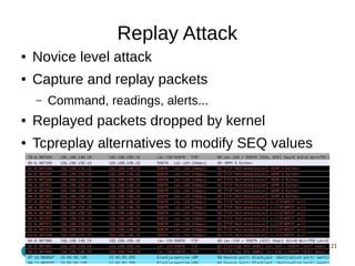 21 
Replay Attack 
● Novice level attack 
● Capture and replay packets 
– Command, readings, alerts... 
● Replayed packets dropped by kernel 
● Tcpreplay alternatives to modify SEQ values 
 