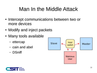 22 
Man In the Middle Attack 
● Intercept communications between two or 
more devices 
● Modify and inject packets 
● Many tools available 
– ettercap 
– cain and abel 
– DSniff 
 