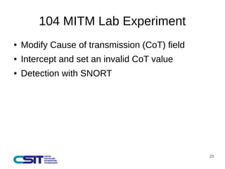 23 
104 MITM Lab Experiment 
● Modify Cause of transmission (CoT) field 
● Intercept and set an invalid CoT value 
● Detection with SNORT 
 