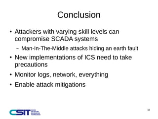 32 
Conclusion 
● Attackers with varying skill levels can 
compromise SCADA systems 
– Man-In-The-Middle attacks hiding an earth fault 
● New implementations of ICS need to take 
precautions 
● Monitor logs, network, everything 
● Enable attack mitigations 
 