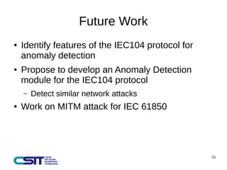33 
Future Work 
● Identify features of the IEC104 protocol for 
anomaly detection 
● Propose to develop an Anomaly Detection 
module for the IEC104 protocol 
– Detect similar network attacks 
● Work on MITM attack for IEC 61850 
 