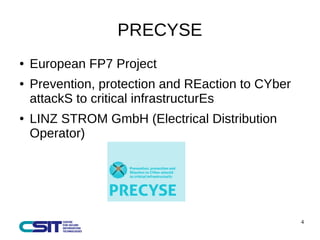 4 
PRECYSE 
● European FP7 Project 
● Prevention, protection and REaction to CYber 
attackS to critical infrastructurEs 
● LINZ STROM GmbH (Electrical Distribution 
Operator) 
 