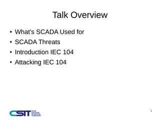 5 
Talk Overview 
● What's SCADA Used for 
● SCADA Threats 
● Introduction IEC 104 
● Attacking IEC 104 
 