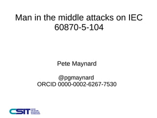 Man in the middle attacks on IEC 
60870-5-104 
Pete Maynard 
@pgmaynard 
ORCID 0000-0002-6267-7530 
 