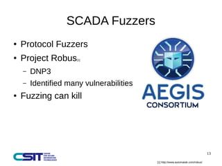 13 
SCADA Fuzzers 
● Protocol Fuzzers 
● Project Robus[1] 
– DNP3 
– Identified many vulnerabilities 
● Fuzzing can kill 
...