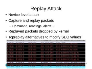 21 
Replay Attack 
● Novice level attack 
● Capture and replay packets 
– Command, readings, alerts... 
● Replayed packets...