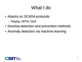 3 
What I do 
● Attacks on SCADA protocols 
– Replay, MITM, DoS 
● Develop detection and prevention methods 
● Anomaly det...