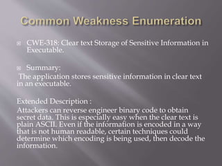  CWE-318: Clear text Storage of Sensitive Information in
Executable.
 Summary:
The application stores sensitive information in clear text
in an executable.
Extended Description :
Attackers can reverse engineer binary code to obtain
secret data. This is especially easy when the clear text is
plain ASCII. Even if the information is encoded in a way
that is not human readable, certain techniques could
determine which encoding is being used, then decode the
information.
 