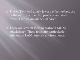  The MITM(http) attack is very effective because
of the nature of the http protocol and data
transfer which are all ASCII based.
 There are several tools to realize a MITM
attack(http). These tools are particularly
efficient in LAN network environments.
 