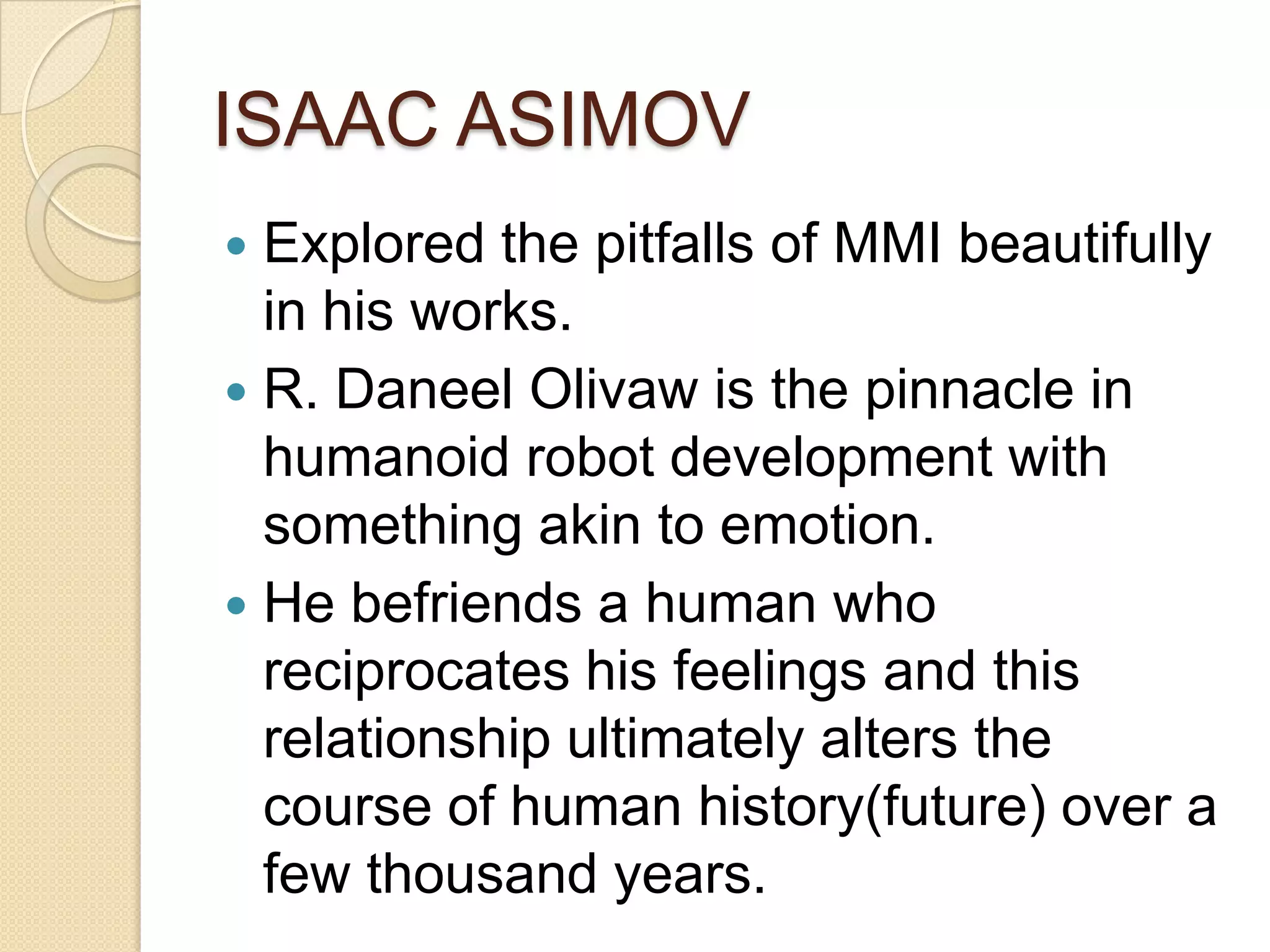 ISAAC ASIMOV
 Explored the pitfalls of MMI beautifully
  in his works.
 R. Daneel Olivaw is the pinnacle in
  humanoid robot development with
  something akin to emotion.
 He befriends a human who
  reciprocates his feelings and this
  relationship ultimately alters the
  course of human history(future) over a
  few thousand years.
 
