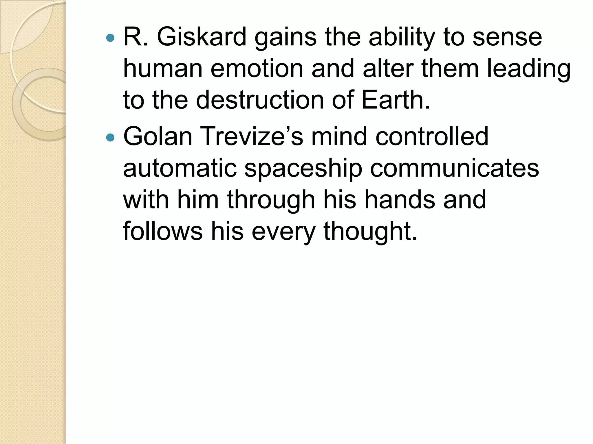  R. Giskard gains the ability to sense
  human emotion and alter them leading
  to the destruction of Earth.
 Golan Trevize’s mind controlled
  automatic spaceship communicates
  with him through his hands and
  follows his every thought.
 