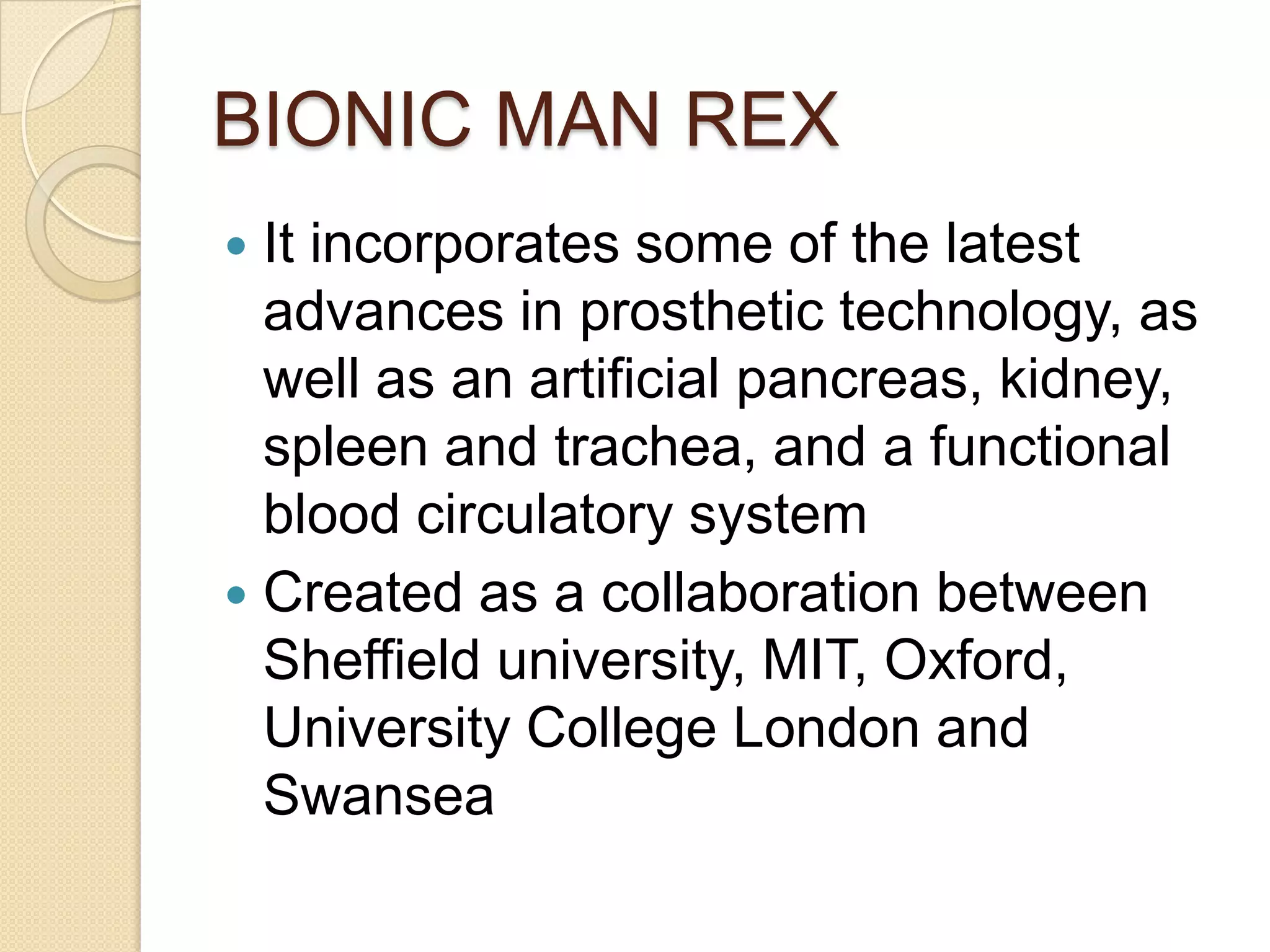 BIONIC MAN REX
 It incorporates some of the latest
  advances in prosthetic technology, as
  well as an artificial pancreas, kidney,
  spleen and trachea, and a functional
  blood circulatory system
 Created as a collaboration between
  Sheffield university, MIT, Oxford,
  University College London and
  Swansea
 