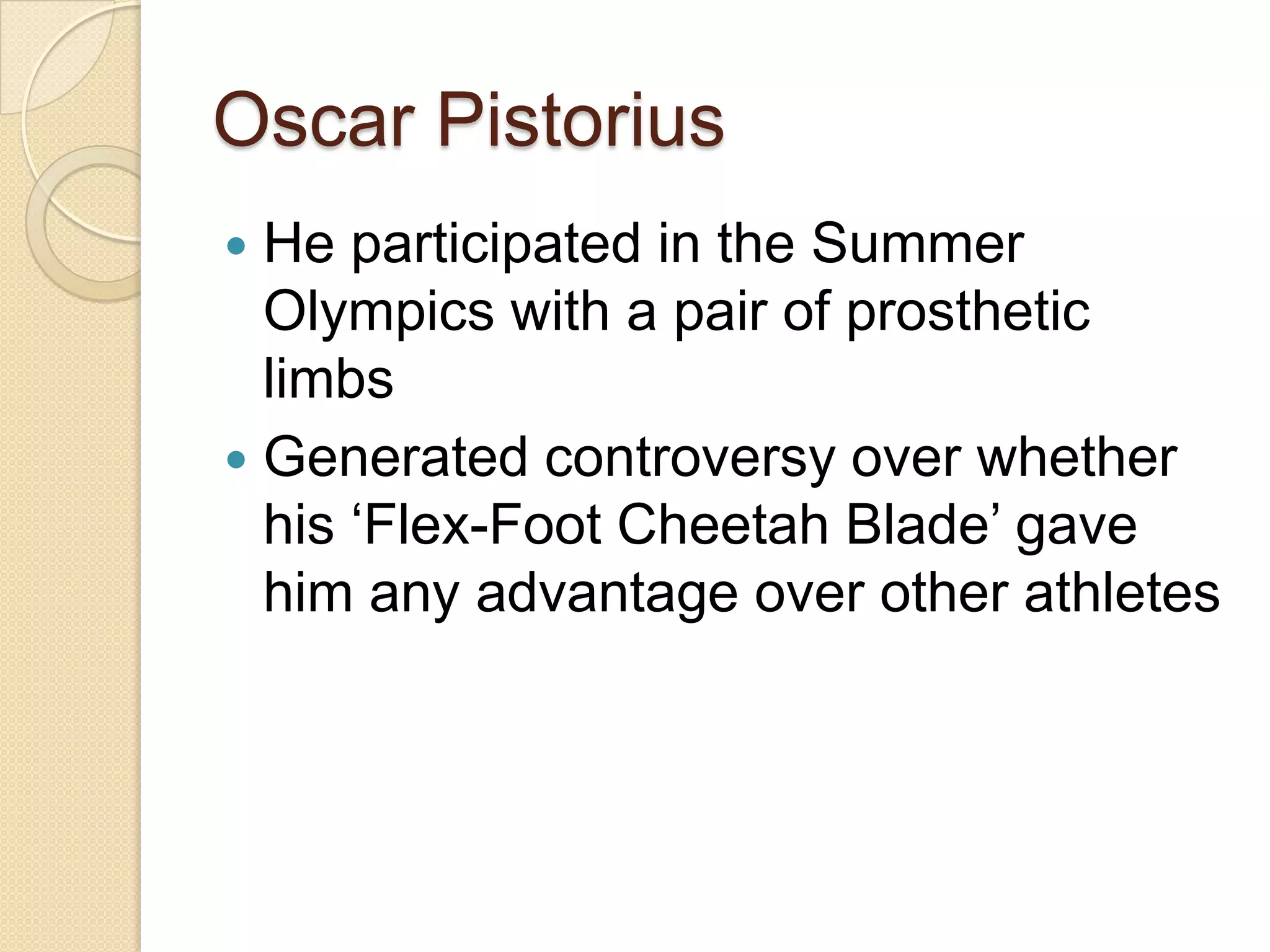 Oscar Pistorius
 He participated in the Summer
  Olympics with a pair of prosthetic
  limbs
 Generated controversy over whether
  his ‘Flex-Foot Cheetah Blade’ gave
  him any advantage over other athletes
 