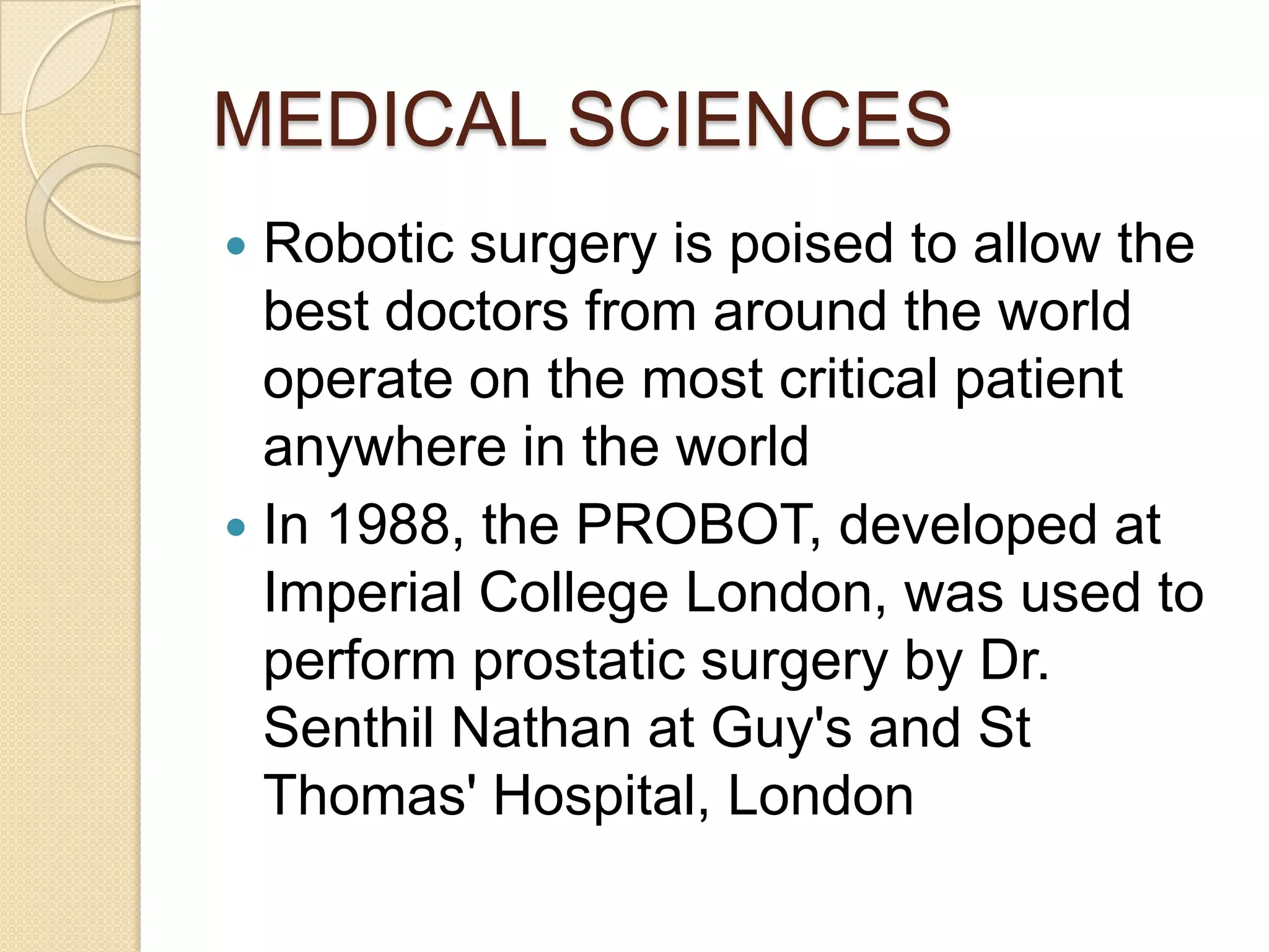 MEDICAL SCIENCES
 Robotic surgery is poised to allow the
  best doctors from around the world
  operate on the most critical patient
  anywhere in the world
 In 1988, the PROBOT, developed at
  Imperial College London, was used to
  perform prostatic surgery by Dr.
  Senthil Nathan at Guy's and St
  Thomas' Hospital, London
 