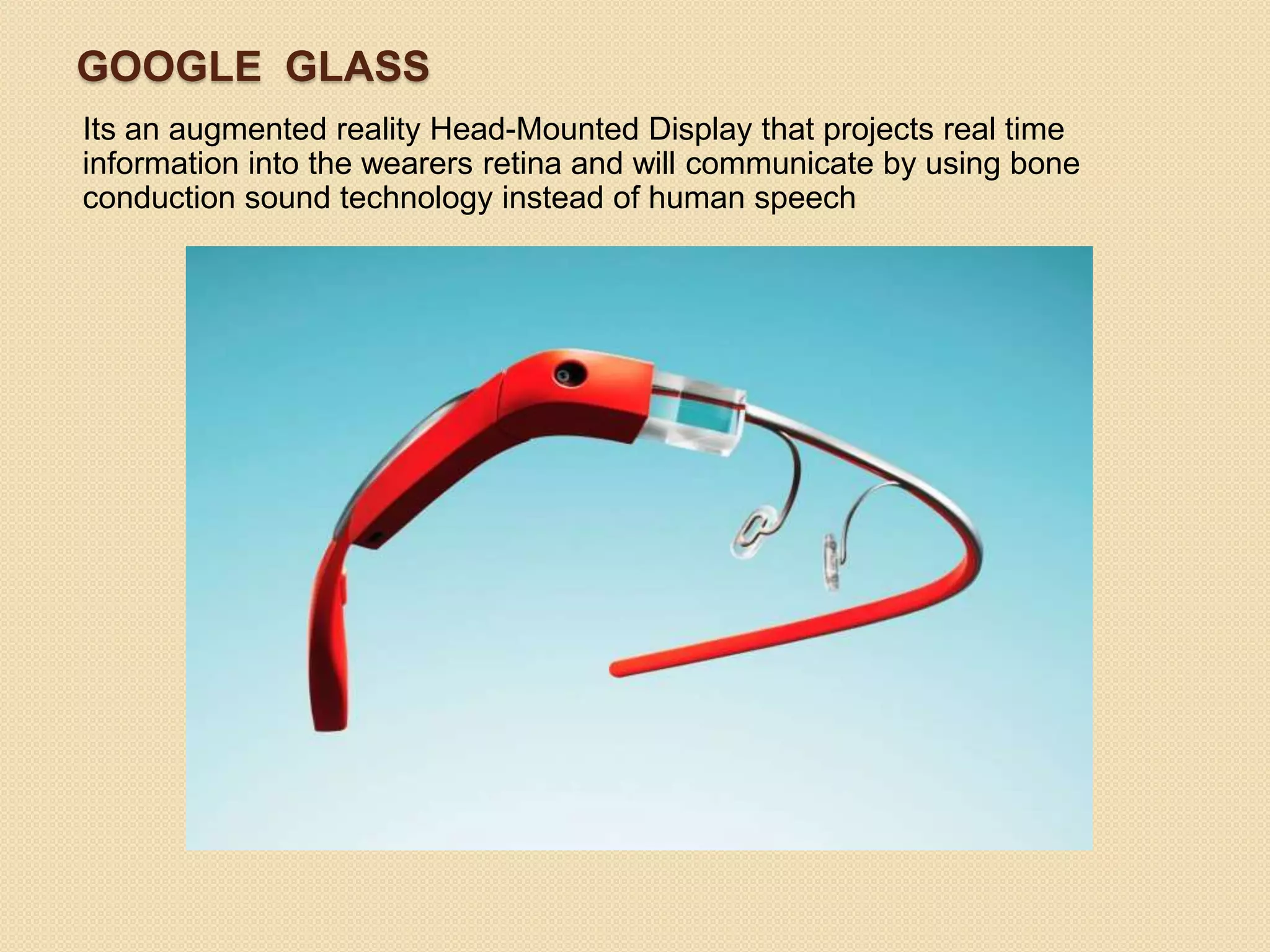 GOOGLE GLASS
Its an augmented reality Head-Mounted Display that projects real time
information into the wearers retina and will communicate by using bone
conduction sound technology instead of human speech
 