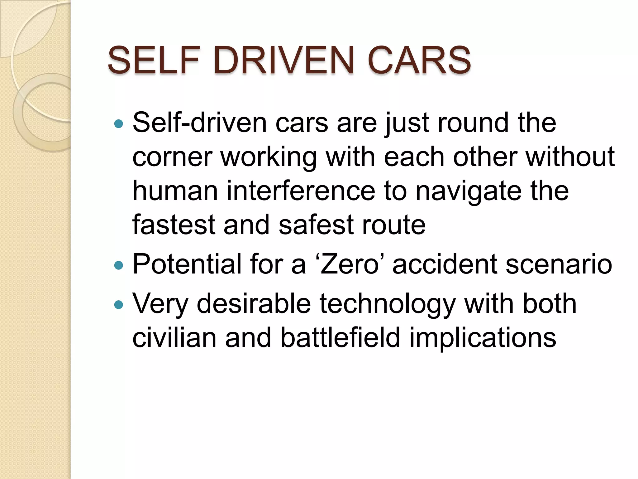 SELF DRIVEN CARS
 Self-driven cars are just round the
  corner working with each other without
  human interference to navigate the
  fastest and safest route
 Potential for a ‘Zero’ accident scenario
 Very desirable technology with both
  civilian and battlefield implications
 