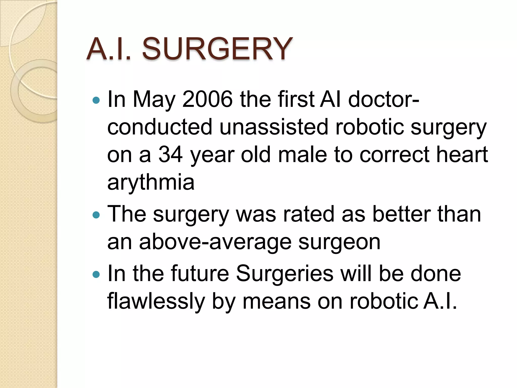 A.I. SURGERY
 In May 2006 the first AI doctor-
  conducted unassisted robotic surgery
  on a 34 year old male to correct heart
  arythmia
 The surgery was rated as better than
  an above-average surgeon
 In the future Surgeries will be done
  flawlessly by means on robotic A.I.
 