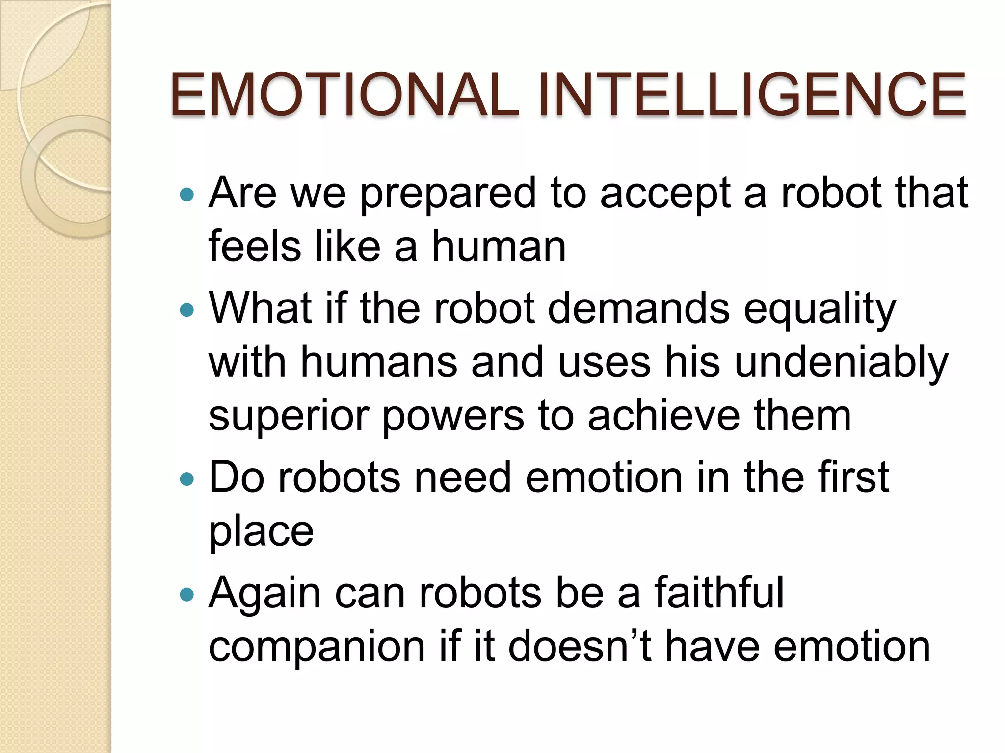 EMOTIONAL INTELLIGENCE
 Are we prepared to accept a robot that
  feels like a human
 What if the robot demands equality
  with humans and uses his undeniably
  superior powers to achieve them
 Do robots need emotion in the first
  place
 Again can robots be a faithful
  companion if it doesn’t have emotion
 