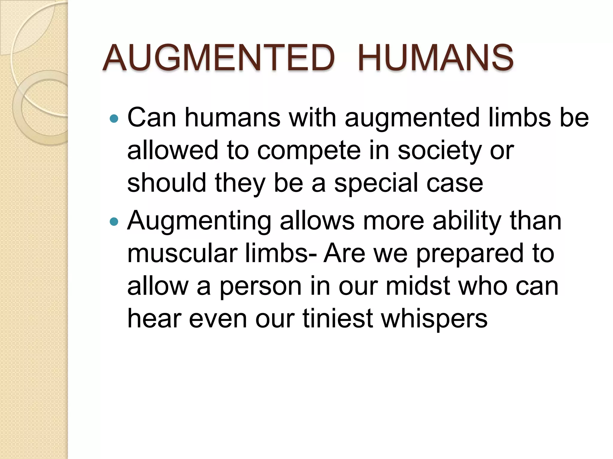 AUGMENTED HUMANS
 Can humans with augmented limbs be
  allowed to compete in society or
  should they be a special case
 Augmenting allows more ability than
  muscular limbs- Are we prepared to
  allow a person in our midst who can
  hear even our tiniest whispers
 