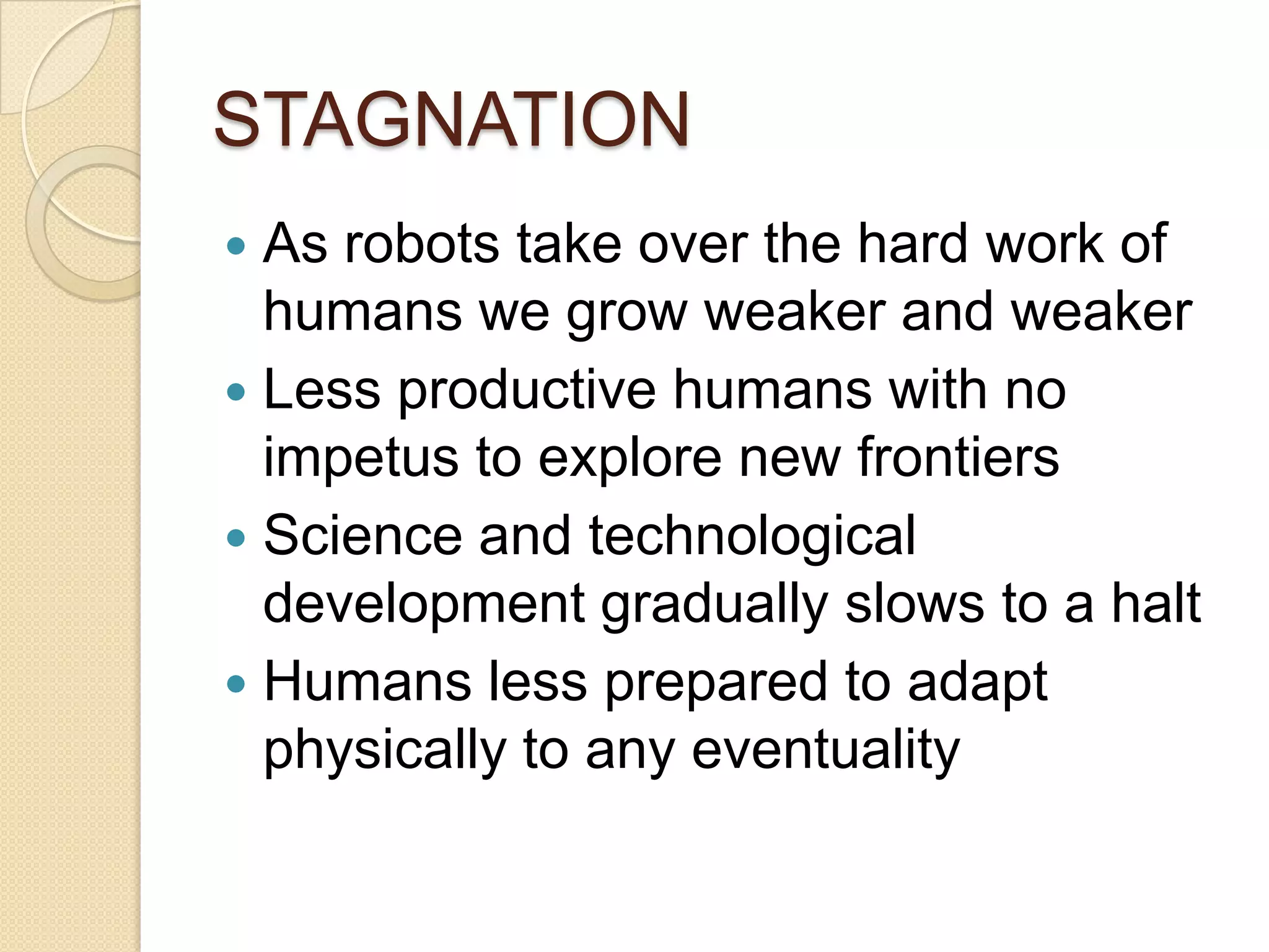 STAGNATION
 As robots take over the hard work of
  humans we grow weaker and weaker
 Less productive humans with no
  impetus to explore new frontiers
 Science and technological
  development gradually slows to a halt
 Humans less prepared to adapt
  physically to any eventuality
 