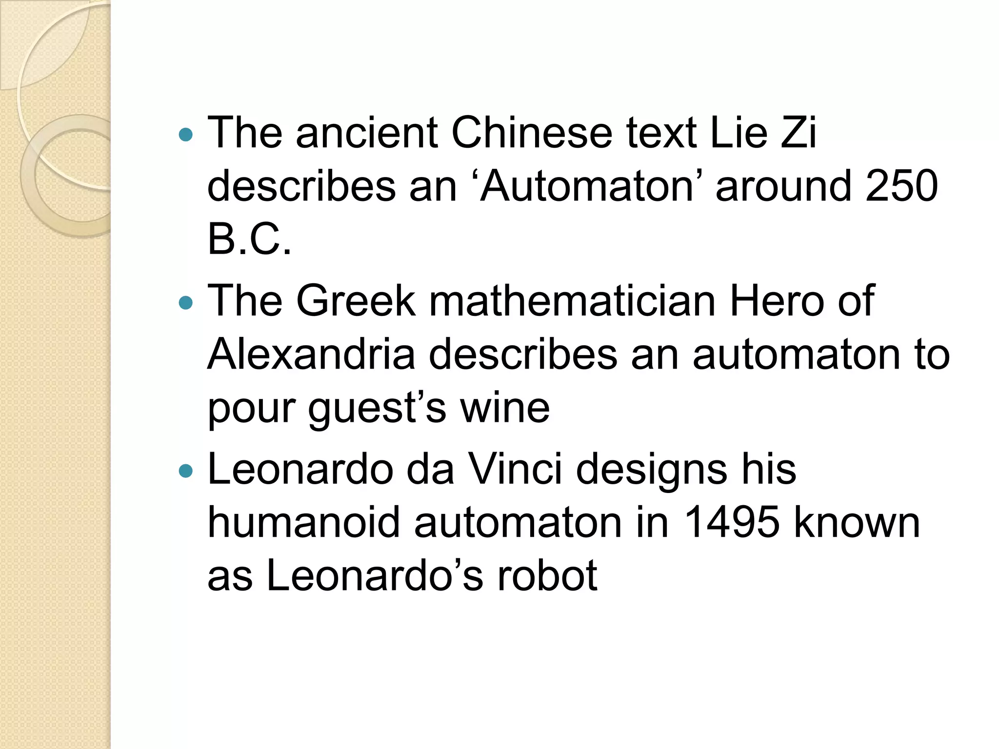  The ancient Chinese text Lie Zi
  describes an ‘Automaton’ around 250
  B.C.
 The Greek mathematician Hero of
  Alexandria describes an automaton to
  pour guest’s wine
 Leonardo da Vinci designs his
  humanoid automaton in 1495 known
  as Leonardo’s robot
 