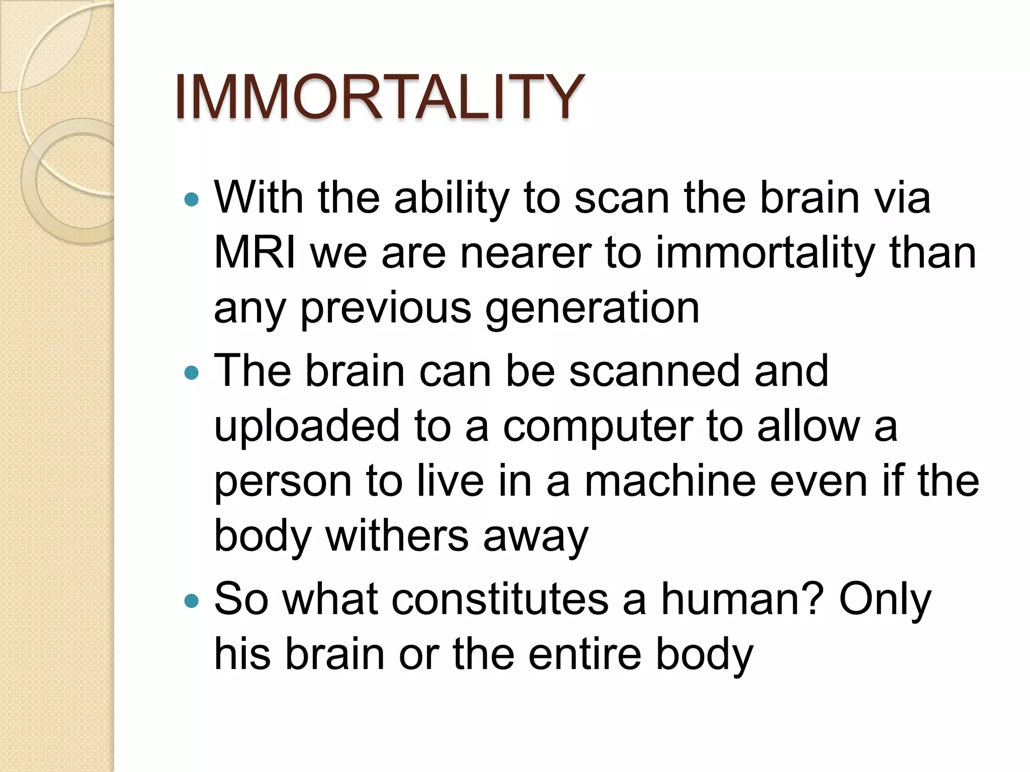 IMMORTALITY
 With the ability to scan the brain via
  MRI we are nearer to immortality than
  any previous generation
 The brain can be scanned and
  uploaded to a computer to allow a
  person to live in a machine even if the
  body withers away
 So what constitutes a human? Only
  his brain or the entire body
 